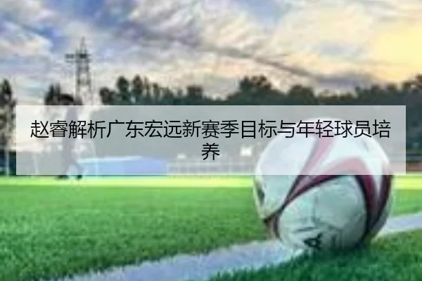 赵睿解析广东宏远新赛季目标与年轻球员培养